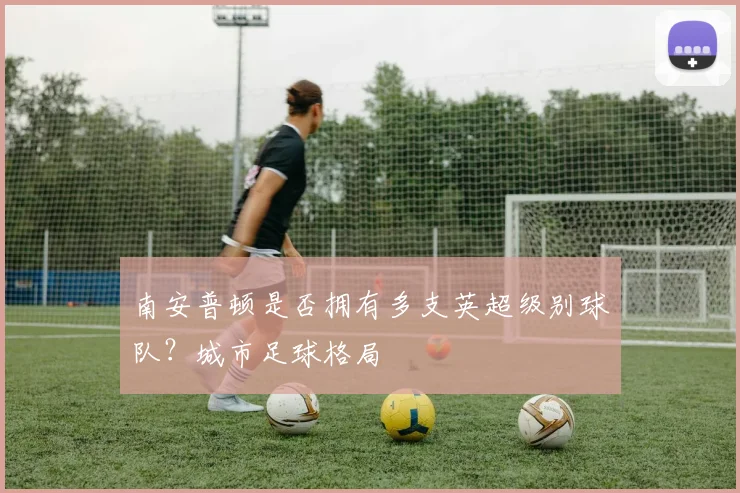 南安普顿是否拥有多支英超级别球队？城市足球格局