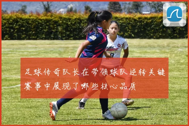 足球传奇队长在带领球队逆转关键赛事中展现了哪些核心品质