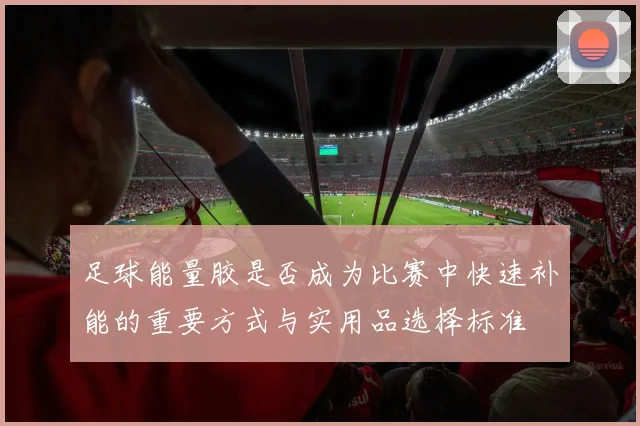 足球能量胶是否成为比赛中快速补能的重要方式与实用品选择标准