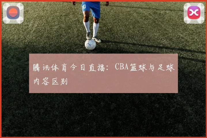 腾讯体育今日直播：CBA篮球与足球内容区别