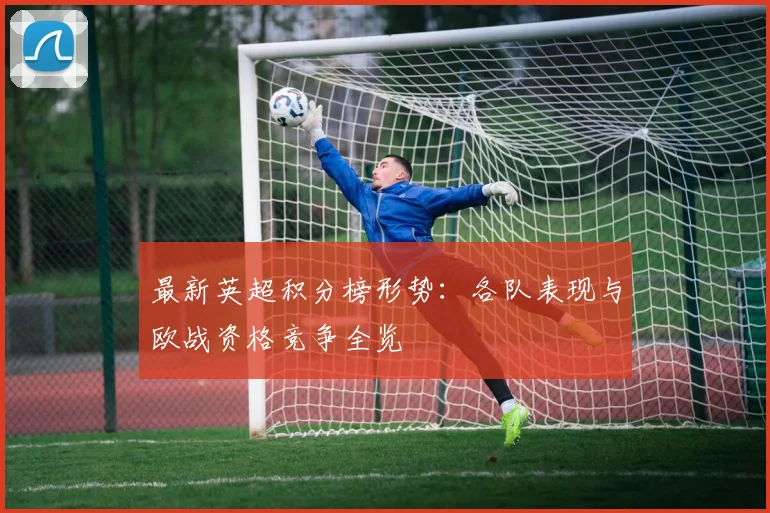 最新英超积分榜形势：各队表现与欧战资格竞争全览