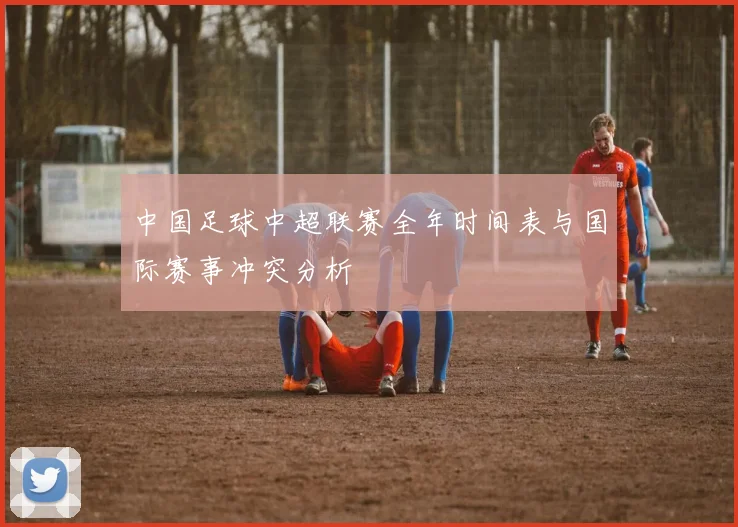 中国足球中超联赛全年时间表与国际赛事冲突分析