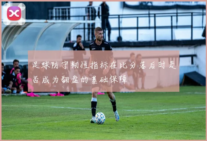 足球防守韧性指标在比分落后时是否成为翻盘的基础保障
