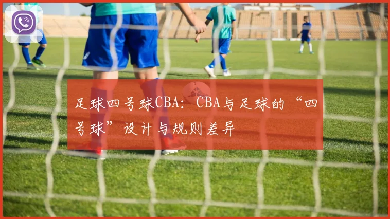 足球四号球CBA：CBA与足球的“四号球”设计与规则差异